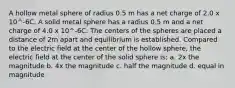 A hollow metal sphere of radius 0.5 m has a net charge of 2.0 x 10^-6C. A solid metal sphere has a radius 0.5 m and a net charge of 4.0 x 10^-6C. The centers of the spheres are placed a distance of 2m apart and equilibrium is established. Compared to the electric field at the center of the hollow sphere, the electric field at the center of the solid sphere is; a. 2x the magnitude b. 4x the magnitude c. half the magnitude d. equal in magnitude