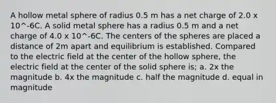 A hollow metal sphere of radius 0.5 m has a net charge of 2.0 x 10^-6C. A solid metal sphere has a radius 0.5 m and a net charge of 4.0 x 10^-6C. The centers of the spheres are placed a distance of 2m apart and equilibrium is established. Compared to the electric field at the center of the hollow sphere, the electric field at the center of the solid sphere is; a. 2x the magnitude b. 4x the magnitude c. half the magnitude d. equal in magnitude