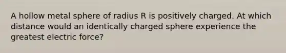 A hollow metal sphere of radius R is positively charged. At which distance would an identically charged sphere experience the greatest electric force?