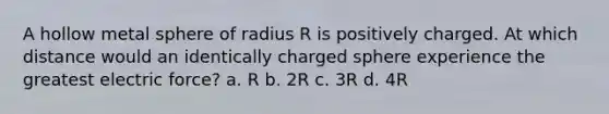 A hollow metal sphere of radius R is positively charged. At which distance would an identically charged sphere experience the greatest electric force? a. R b. 2R c. 3R d. 4R