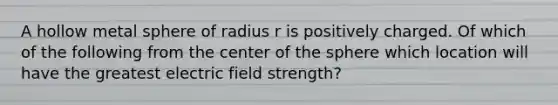 A hollow metal sphere of radius r is positively charged. Of which of the following from the center of the sphere which location will have the greatest electric field strength?