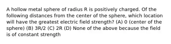 A hollow metal sphere of radius R is positively charged. Of the following distances from the center of the sphere, which location will have the greatest electric field strength? (A) 0 (center of the sphere) (B) 3R/2 (C) 2R (D) None of the above because the field is of constant strength