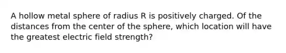 A hollow metal sphere of radius R is positively charged. Of the distances from the center of the sphere, which location will have the greatest electric field strength?