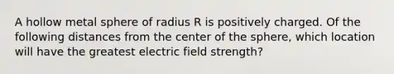 A hollow metal sphere of radius R is positively charged. Of the following distances from the center of the sphere, which location will have the greatest electric field strength?