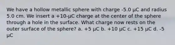 We have a hollow metallic sphere with charge -5.0 μC and radius 5.0 cm. We insert a +10-μC charge at the center of the sphere through a hole in the surface. What charge now rests on the outer surface of the sphere? a. +5 μC b. +10 μC c. +15 μC d. -5 μC