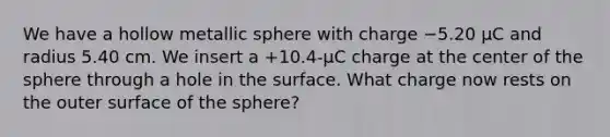 We have a hollow metallic sphere with charge −5.20 µC and radius 5.40 cm. We insert a +10.4-µC charge at the center of the sphere through a hole in the surface. What charge now rests on the outer surface of the sphere?