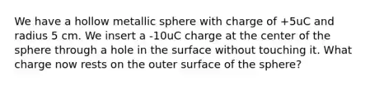 We have a hollow metallic sphere with charge of +5uC and radius 5 cm. We insert a -10uC charge at the center of the sphere through a hole in the surface without touching it. What charge now rests on the outer surface of the sphere?