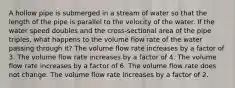 A hollow pipe is submerged in a stream of water so that the length of the pipe is parallel to the velocity of the water. If the water speed doubles and the cross-sectional area of the pipe triples, what happens to the volume flow rate of the water passing through it? The volume flow rate increases by a factor of 3. The volume flow rate increases by a factor of 4. The volume flow rate increases by a factor of 6. The volume flow rate does not change. The volume flow rate increases by a factor of 2.