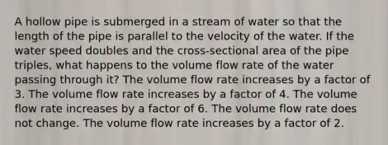 A hollow pipe is submerged in a stream of water so that the length of the pipe is parallel to the velocity of the water. If the water speed doubles and the cross-sectional area of the pipe triples, what happens to the volume flow rate of the water passing through it? The volume flow rate increases by a factor of 3. The volume flow rate increases by a factor of 4. The volume flow rate increases by a factor of 6. The volume flow rate does not change. The volume flow rate increases by a factor of 2.