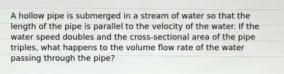 A hollow pipe is submerged in a stream of water so that the length of the pipe is parallel to the velocity of the water. If the water speed doubles and the cross-sectional area of the pipe triples, what happens to the volume flow rate of the water passing through the pipe?