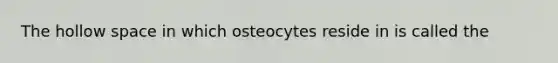 The hollow space in which osteocytes reside in is called the