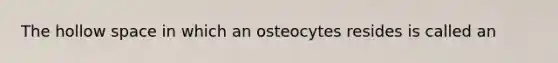 The hollow space in which an osteocytes resides is called an