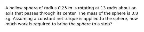 A hollow sphere of radius 0.25 m is rotating at 13 rad/s about an axis that passes through its center. The mass of the sphere is 3.8 kg. Assuming a constant net torque is applied to the sphere, how much work is required to bring the sphere to a stop?