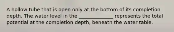 A hollow tube that is open only at the bottom of its completion depth. The water level in the ______________ represents the total potential at the completion depth, beneath the water table.