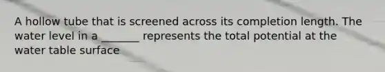 A hollow tube that is screened across its completion length. The water level in a _______ represents the total potential at the water table surface