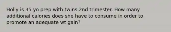 Holly is 35 yo prep with twins 2nd trimester. How many additional calories does she have to consume in order to promote an adequate wt gain?