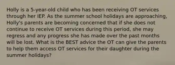 Holly is a 5-year-old child who has been receiving OT services through her IEP. As the summer school holidays are approaching, Holly's parents are becoming concerned that if she does not continue to receive OT services during this period, she may regress and any progress she has made over the past months will be lost. What is the BEST advice the OT can give the parents to help them access OT services for their daughter during the summer holidays?