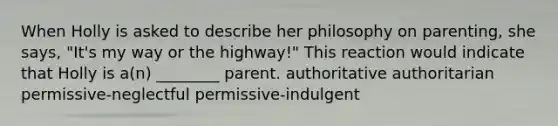 When Holly is asked to describe her philosophy on parenting, she says, "It's my way or the highway!" This reaction would indicate that Holly is a(n) ________ parent. authoritative authoritarian permissive-neglectful permissive-indulgent