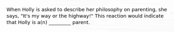 When Holly is asked to describe her philosophy on parenting, she says, "It's my way or the highway!" This reaction would indicate that Holly is a(n) _________ parent.