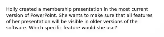 Holly created a membership presentation in the most current version of PowerPoint. She wants to make sure that all features of her presentation will be visible in older versions of the software. Which specific feature would she use?