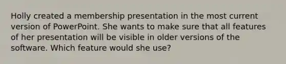 Holly created a membership presentation in the most current version of PowerPoint. She wants to make sure that all features of her presentation will be visible in older versions of the software. Which feature would she use?