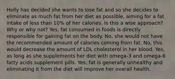 Holly has decided she wants to lose fat and so she decides to eliminate as much fat from her diet as possible, aiming for a fat intake of less than 10% of her calories. Is this a wise approach? Why or why not? Yes, fat consumed in foods is directly responsible for gaining fat on the body. No, she would not have the recommended amount of calories coming from fat. No, this would decrease the amount of LDL cholesterol in her blood. Yes, as long as she supplements her diet with omega-3 and omega-6 fatty acids supplement pills. Yes, fat is generally unhealthy and eliminating it from the diet will improve her overall health.