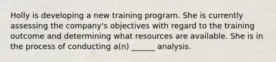 Holly is developing a new training program. She is currently assessing the company's objectives with regard to the training outcome and determining what resources are available. She is in the process of conducting a(n) ______ analysis.