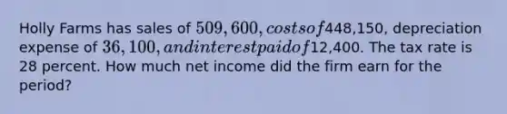 Holly Farms has sales of 509,600, costs of448,150, depreciation expense of 36,100, and interest paid of12,400. The tax rate is 28 percent. How much net income did the firm earn for the period?