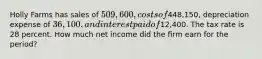 Holly Farms has sales of 509,600, costs of448,150, depreciation expense of 36,100, and interest paid of12,400. The tax rate is 28 percent. How much net income did the ﬁrm earn for the period?