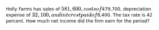 Holly Farms has sales of 581,600, costs of479,700, depreciation expense of 32,100, and interest paid of8,400. The tax rate is 42 percent. How much net income did the firm earn for the period?