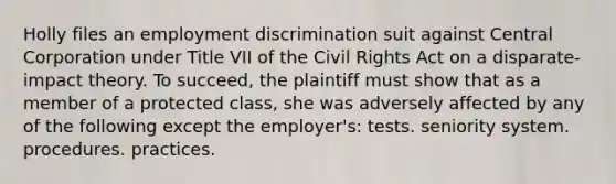 Holly files an employment discrimination suit against Central Corporation under Title VII of the Civil Rights Act on a disparate-impact theory. To succeed, the plaintiff must show that as a member of a protected class, she was adversely affected by any of the following except the employer's: tests. seniority system. procedures. practices.