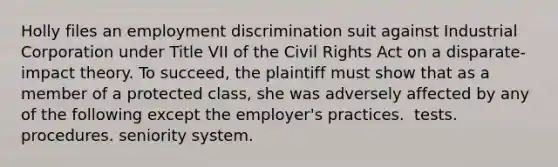 Holly files an employment discrimination suit against Industrial Corporation under Title VII of the Civil Rights Act on a disparate-impact theory. To succeed, the plaintiff must show that as a member of a protected class, she was adversely affected by any of the following except the employer's ​practices. ​ tests. procedures. ​seniority system.