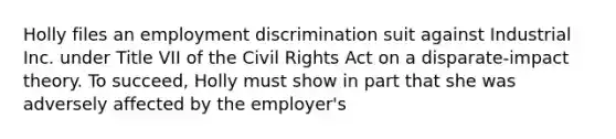 Holly files an employment discrimination suit against Industrial Inc. under Title VII of the Civil Rights Act on a disparate-impact theory. To succeed, Holly must show in part that she was adversely affected by the employer's