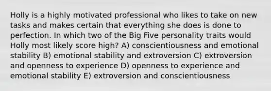 Holly is a highly motivated professional who likes to take on new tasks and makes certain that everything she does is done to perfection. In which two of the Big Five personality traits would Holly most likely score high? A) conscientiousness and emotional stability B) emotional stability and extroversion C) extroversion and openness to experience D) openness to experience and emotional stability E) extroversion and conscientiousness