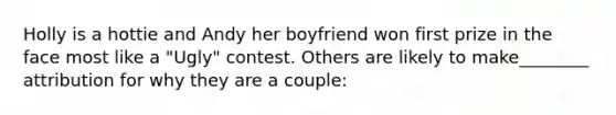 Holly is a hottie and Andy her boyfriend won first prize in the face most like a "Ugly" contest. Others are likely to make________ attribution for why they are a couple: