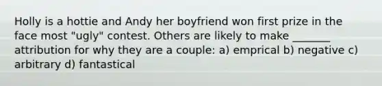 Holly is a hottie and Andy her boyfriend won first prize in the face most "ugly" contest. Others are likely to make _______ attribution for why they are a couple: a) emprical b) negative c) arbitrary d) fantastical