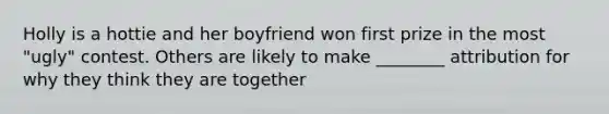 Holly is a hottie and her boyfriend won first prize in the most "ugly" contest. Others are likely to make ________ attribution for why they think they are together