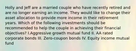 Holly and Jeff are a married couple who have recently retired and are no longer earning an income. They would like to change their asset allocation to provide more income in their retirement years. Which of the following investments should be recommended to help the couple in achieving their financial objectives? I.Aggressive growth mutual fund II. AA rated corporate bonds III. Zero-coupon bonds IV. Equity income mutual fund