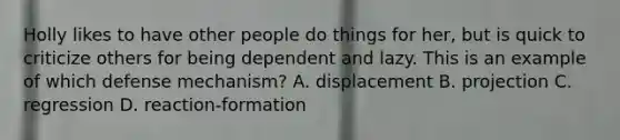 Holly likes to have other people do things for her, but is quick to criticize others for being dependent and lazy. This is an example of which defense mechanism? A. displacement B. projection C. regression D. reaction-formation