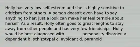 Holly has very low self-esteem and she is highly sensitive to criticism from others. A person doesn't even have to say anything to her; just a look can make her feel terrible about herself. As a result, Holly often goes to great lengths to stay away from other people and has very few friendships. Holly would be best diagnosed with ________ personality disorder. a. dependent b. schizotypal c. avoidant d. paranoid