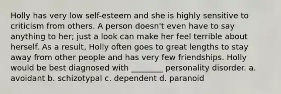 Holly has very low self-esteem and she is highly sensitive to criticism from others. A person doesn't even have to say anything to her; just a look can make her feel terrible about herself. As a result, Holly often goes to great lengths to stay away from other people and has very few friendships. Holly would be best diagnosed with ________ personality disorder. a. avoidant b. schizotypal c. dependent d. paranoid