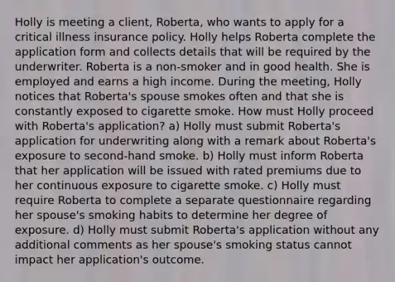 Holly is meeting a client, Roberta, who wants to apply for a critical illness insurance policy. Holly helps Roberta complete the application form and collects details that will be required by the underwriter. Roberta is a non-smoker and in good health. She is employed and earns a high income. During the meeting, Holly notices that Roberta's spouse smokes often and that she is constantly exposed to cigarette smoke. How must Holly proceed with Roberta's application? a) Holly must submit Roberta's application for underwriting along with a remark about Roberta's exposure to second-hand smoke. b) Holly must inform Roberta that her application will be issued with rated premiums due to her continuous exposure to cigarette smoke. c) Holly must require Roberta to complete a separate questionnaire regarding her spouse's smoking habits to determine her degree of exposure. d) Holly must submit Roberta's application without any additional comments as her spouse's smoking status cannot impact her application's outcome.