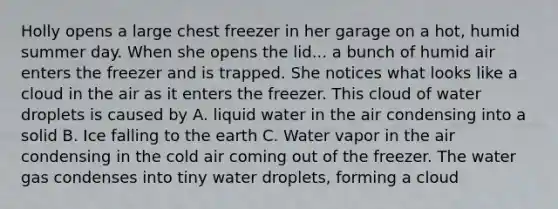 Holly opens a large chest freezer in her garage on a hot, humid summer day. When she opens the lid... a bunch of humid air enters the freezer and is trapped. She notices what looks like a cloud in the air as it enters the freezer. This cloud of water droplets is caused by A. liquid water in the air condensing into a solid B. Ice falling to the earth C. Water vapor in the air condensing in the cold air coming out of the freezer. The water gas condenses into tiny water droplets, forming a cloud