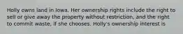 Holly owns land in Iowa. Her ownership rights include the right to sell or give away the property without restriction, and the right to commit waste, if she chooses. Holly's ownership interest is