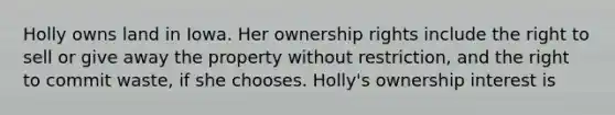 Holly owns land in Iowa. Her ownership rights include the right to sell or give away the property without restriction, and the right to commit waste, if she chooses. Holly's ownership interest is