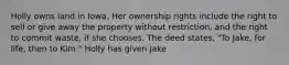 Holly owns land in Iowa. Her ownership rights include the right to sell or give away the property without restriction, and the right to commit waste, if she chooses. The deed states, "To Jake, for life, then to Kim." Holly has given Jake