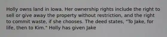 Holly owns land in Iowa. Her ownership rights include the right to sell or give away the property without restriction, and the right to commit waste, if she chooses. The deed states, "To Jake, for life, then to Kim." Holly has given Jake