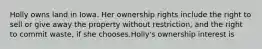 Holly owns land in Iowa. Her ownership rights include the right to sell or give away the property without restriction, and the right to commit waste, if she chooses.Holly's ownership interest is