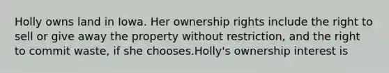 Holly owns land in Iowa. Her ownership rights include the right to sell or give away the property without restriction, and the right to commit waste, if she chooses.Holly's ownership interest is