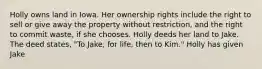 Holly owns land in Iowa. Her ownership rights include the right to sell or give away the property without restriction, and the right to commit waste, if she chooses. Holly deeds her land to Jake. The deed states, "To Jake, for life, then to Kim." Holly has given Jake